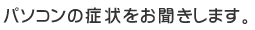 パソコンの症状をお聞きします。